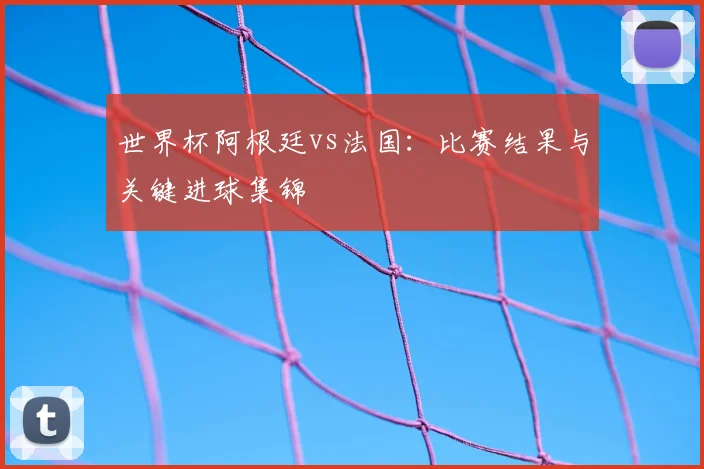 世界杯阿根廷vs法国：比赛结果与关键进球集锦