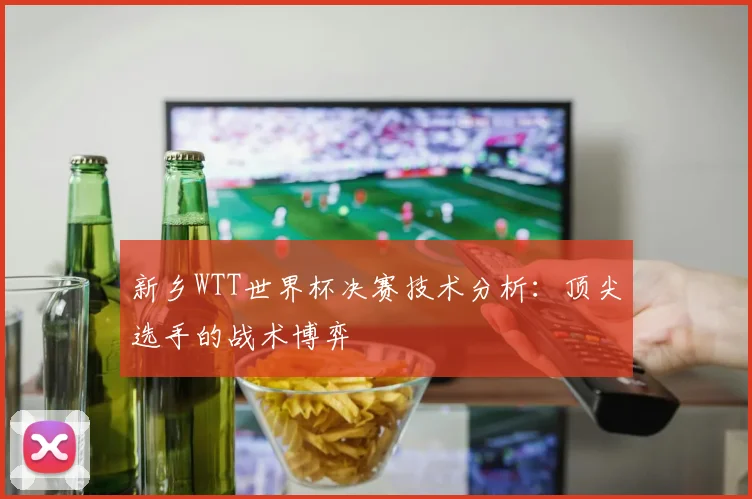 新乡WTT世界杯决赛技术分析：顶尖选手的战术博弈