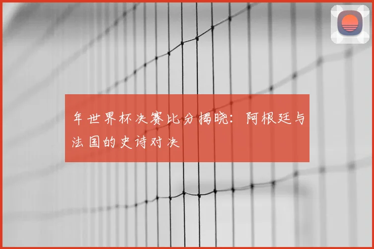 年世界杯决赛比分揭晓:阿根廷与法国的史诗对决