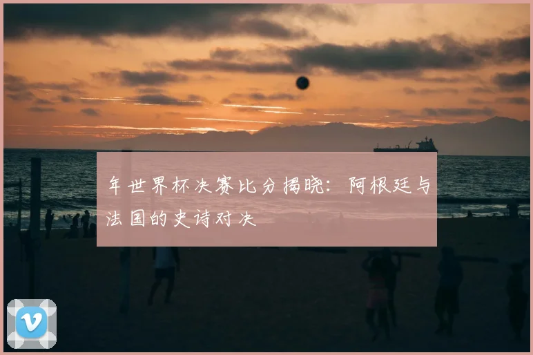 年世界杯决赛比分揭晓:阿根廷与法国的史诗对决