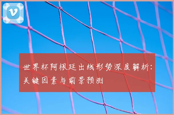世界杯阿根廷出线形势深度解析:关键因素与前景预测