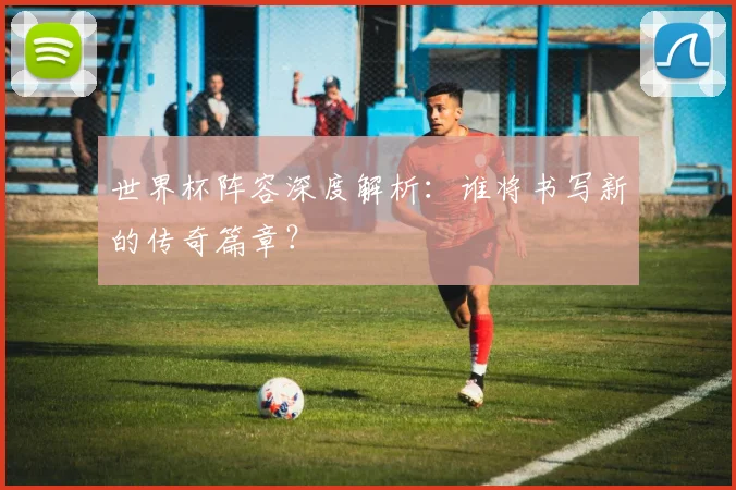世界杯阵容深度解析:谁将书写新的传奇篇章?