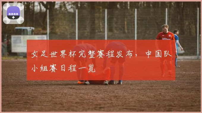 女足世界杯完整赛程发布，中国队小组赛日程一览