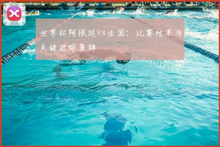 世界杯阿根廷vs法国：比赛结果与关键进球集锦