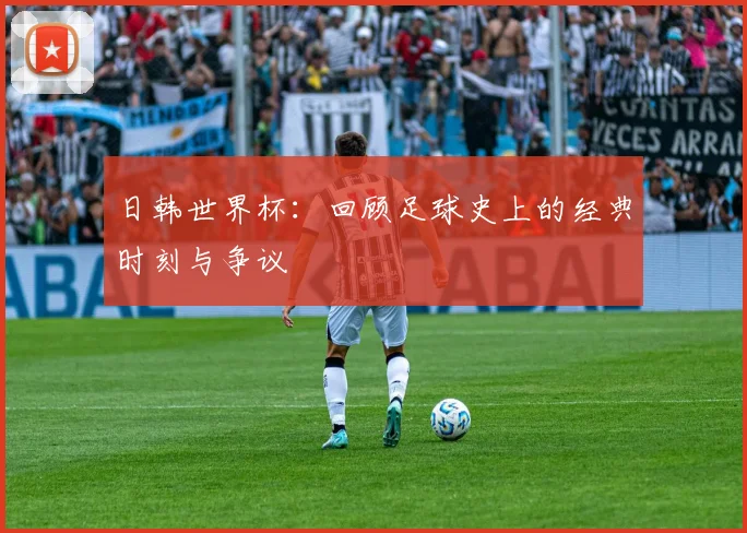 日韩世界杯：回顾足球史上的经典时刻与争议