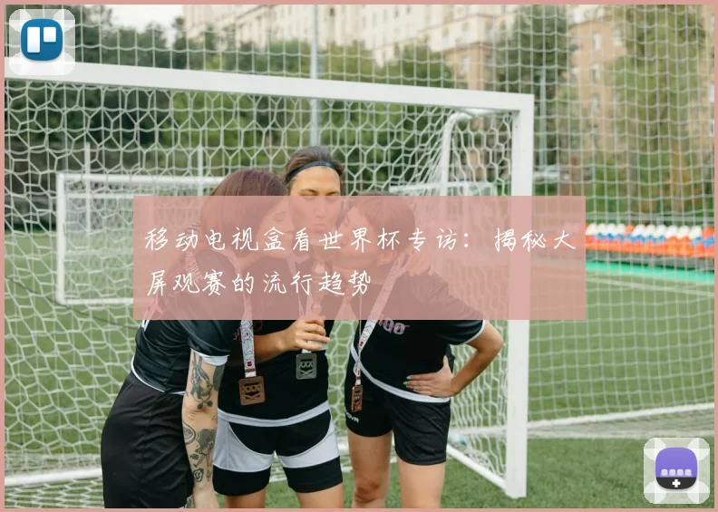 移动电视盒看世界杯专访：揭秘大屏观赛的流行趋势