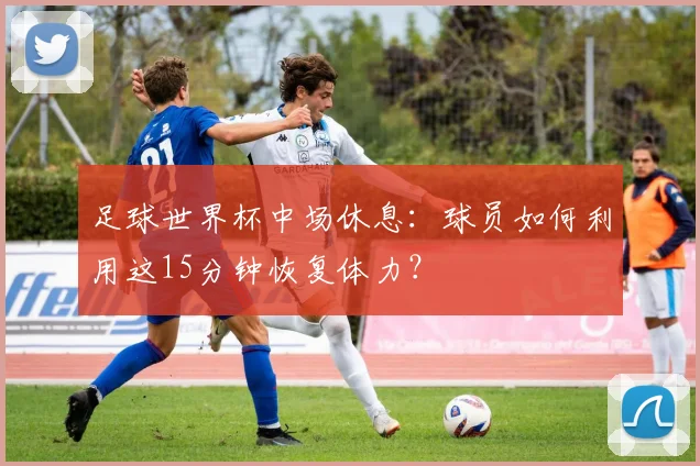 足球世界杯中场休息：球员如何利用这15分钟恢复体力？