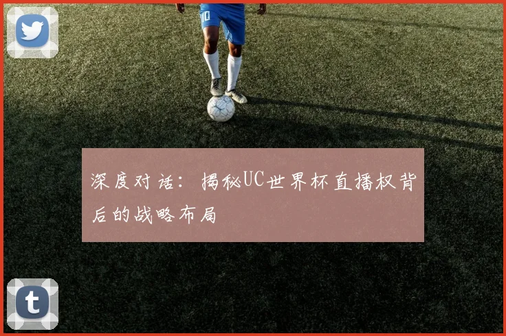 深度对话：揭秘UC世界杯直播权背后的战略布局