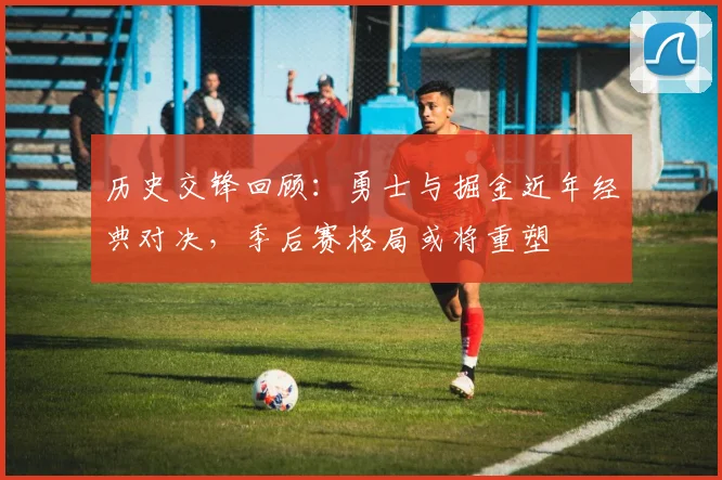 历史交锋回顾：勇士与掘金近年经典对决，季后赛格局或将重塑