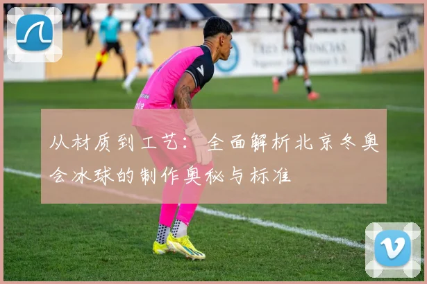 从材质到工艺：全面解析北京冬奥会冰球的制作奥秘与标准