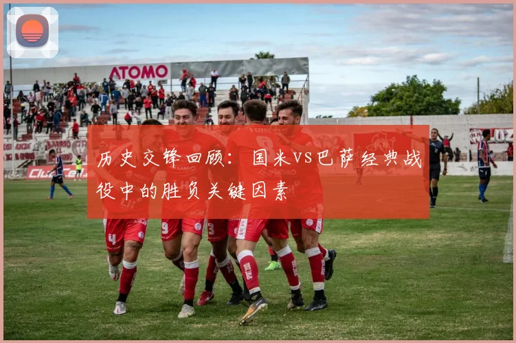 历史交锋回顾：国米vs巴萨经典战役中的胜负关键因素