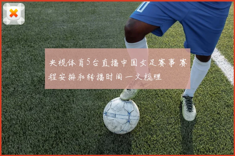 央视体育5台直播中国女足赛事 赛程安排和转播时间一文梳理