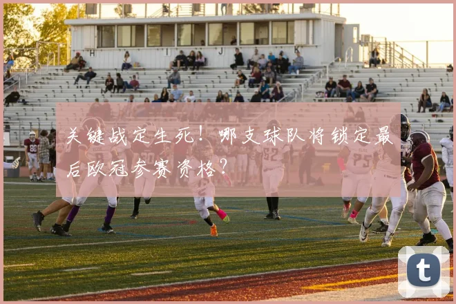 关键战定生死！哪支球队将锁定最后欧冠参赛资格？