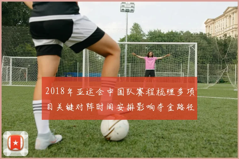 2018年亚运会中国队赛程梳理多项目关键对阵时间安排影响夺金路径