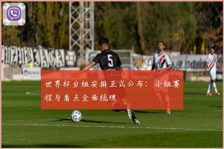 世界杯分组安排正式公布：小组赛程与看点全面梳理