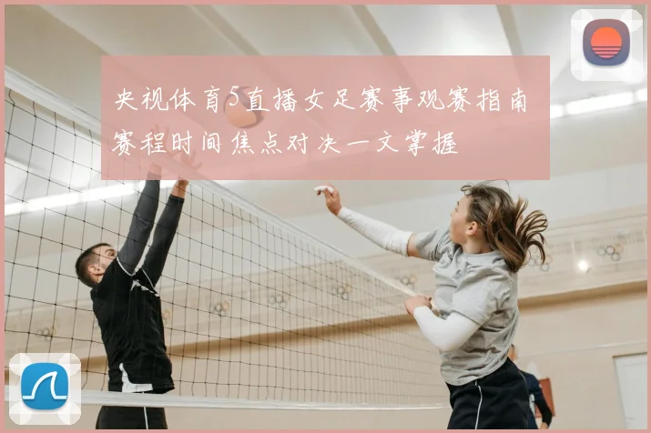 央视体育5直播女足赛事观赛指南 赛程时间焦点对决一文掌握